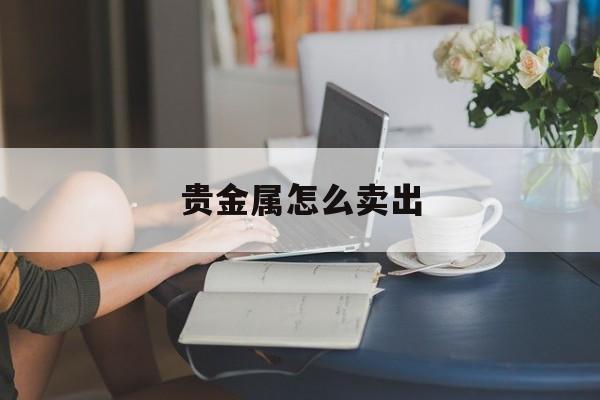 贵金属怎么卖出(现货贵金属怎么买卖)